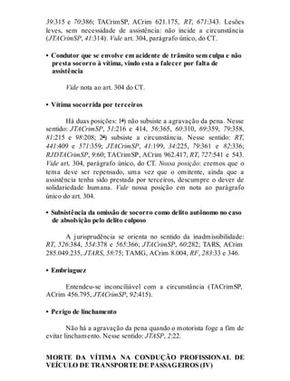 39:315 e 70:386; TACrimSP, ACrim 621.175, RT, 671:343. Lesões
leves, sem necessidade de assistência: não incide a circunstância
(JTACrimSP, 41:314). Vide art. 304, parágrafo único, do CT.
• Condutor que se envolve em acidente de trânsito sem culpa e não
presta socorro à vítima, vindo esta a falecer por falta de
assistência
Vide nota ao art. 304 do CT.
• Vítima socorrida por terceiros
Há duas posições: 1ª) não subsiste a agravação da pena. Nesse
sentido: JTACrimSP, 51:216 e 414, 56:365, 60:310, 69:359, 79:358,
81:215 e 98:208; 2ª) subsiste a circunstância. Nesse sentido: RT,
441:409 e 571:359; JTACrimSP, 41:199, 34:225, 79:361 e 82:336;
RJDTACrimSP, 9:60; TACrimSP, ACrim 962.417, RT, 727:541 e 543.
Vide art. 304, parágrafo único, do CT. Nossa posição: cremos que o
tema deve ser repensado, uma vez que o omitente, ainda que a
assistência tenha sido prestada por terceiros, descumpre o dever de
solidariedade humana. Vide nossa posição em nota ao parágrafo
único do art. 304.
• Subsistência da omissão de socorro como delito autônomo no caso
de absolvição pelo delito culposo
A jurisprudência se orienta no sentido da inadmissibilidade:
RT, 526:384, 554:378 e 565:366; JTACrimSP, 60:282; TARS, ACrim
285.049.235, JTARS, 58:75; TAMG, ACrim 8.004, RF, 283:33 e 346.
• Embriaguez
Entendeu-se inconciliável com a circunstância (TACrimSP,
ACrim 456.795, JTACrimSP, 92:415).
• Perigo de linchamento
Não há a agravação da pena quando o motorista foge a fim de
evitar linchamento. Nesse sentido: JTASP, 2:22.
MORTE DA VÍTIMA NA CONDUÇÃO PROFISSIONAL DE
VEÍCULO DE TRANSPORTE DE PASSAGEIROS (IV)
 