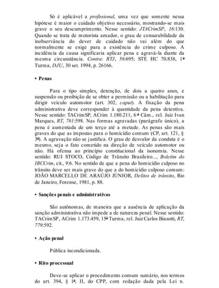 Só é aplicável a profissional, uma vez que somente nessa
hipótese é maior o cuidado objetivo necessário, mostrando-se mais
grave o seu descumprimento. Nesse sentido: JTACrimSP, 16:130.
Quando se trata de motorista amador, o grau de censurabilidade da
inobservância do dever de cuidado não vai além do que
normalmente se exige para a existência do crime culposo. A
incidência da causa significaria aplicar pena e agravá-la diante da
mesma circunstância. Contra: RTJ, 56:695; STF, HC 70.838, 1ª
Turma, DJU, 30 set. 1994, p. 26166.
• Penas
Para o tipo simples, detenção, de dois a quatro anos, e
suspensão ou proibição de se obter a permissão ou a habilitação para
dirigir veículo automotor (art. 302, caput). A fixação da pena
administrativa deve corresponder à quantidade da pena detentiva.
Nesse sentido: TACrimSP, ACrim 1.180.211, 6 ª Câm., rel. Juiz Ivan
Marques, RT, 781:598. Nas formas agravadas (parágrafo único), a
pena é aumentada de um terço até a metade. As penas são mais
graves do que as impostas para o homicídio comum (CP, art. 121, §
3º). A agravação não se justifica. O grau de desvalor da conduta é o
mesmo, seja o fato cometido na direção de veículo automotor ou
não. Há ofensa ao princípio constitucional da isonomia. Nesse
sentido: RUI STOCO, Código de Trânsito Brasileiro..., Boletim do
IBCCrim, cit., 9:6. No sentido de que a pena do homicídio culposo no
trânsito deve ser mais grave do que a do homicídio culposo comum:
JOÃO MARCELLO DE ARAÚJO JÚNIOR, Delitos de trânsito, Rio
de Janeiro, Forense, 1981, p. 88.
• Sanções penais e administrativas
São autônomas, de maneira que a ausência de aplicação da
sanção administrativa não impede a de natureza penal. Nesse sentido:
TACrimSP, ACrim 1.173.459, 15ª Turma, rel. Juiz Carlos Biasotti, RT,
779:592.
• Ação penal
Pública incondicionada.
• Rito processual
Deve-se aplicar o procedimento comum sumário, nos termos
do art. 394, § 1º, II, do CPP, com redação dada pela Lei n.
 