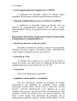 11.719/2008.
• Lei dos Juizados Especiais Criminais (Lei n. 9.099/95)
É inaplicável ao homicídio culposo no trânsito. Razão:
quantidade da pena (não é delito de pequeno potencial ofensivo).
• Suspensão condicional do processo (art. 89 da Lei n. 9.099/95)
É inaplicável ao homicídio culposo no trânsito, salvo nas
hipóteses de arrependimento posterior (CP, art. 16) e semi-
responsabilidade (CP, art. 26, parágrafo único), em razão da redução
da pena.
DELITOS DE TRÂNSITO: FATOS MAIS COMUNS, SOLUÇÕES
E POSIÇÕES DA JURISPRUDÊNCIA
• Abertura de porta de veículo sem cautela
Deixando o motorista de verificar o trânsito à sua retaguarda.
Existência de crime culposo: JTACrimSP, 52:246 e RJDTACrimSP,
16:60. Cautela na abertura de porta: art. 49 do CT.
• Convenção de Viena
“É proibido abrir a porta de um veículo, deixá-la aberta ou
descer do veículo, sem antes haver-se certificado de que isso não
constitui perigo para outros usuários da via” (art. 24).
• Acostamento
Vide a nota “dirigir pelo acostamento”.
• Ambulância, viatura policial e assemelhados
Não têm preferência absoluta de passagem; no trânsito,
apresentam-se em igualdade de condições. Nesse sentido:
JTACrimSP, 67:369, 82:278, 33:224, 57:261 e 59:67; RT, 429:470,
432:351 e 655:339; RJDTACrimSP, 5:115. Hipótese de o outro
condutor ouvir a sirene e não dar preferência de passagem: há culpa
(Julgados, 67:470). No sentido de que, em casos de urgência, com
luzes e sirene ligadas, têm preferência de passagem, não se
desprezando a prudência: Julgados, 48:288, 58:229, 60:267 e 67:470.
 