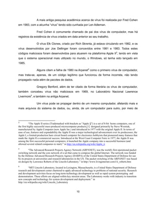 A mais antiga pesquisa acadêmica acerca de vírus foi realizada por Fred Cohen
em 1983, com a alcunha “vírus” tendo sido cunhada por Len Adleman.

                  Fred Cohen é comumente chamado de pai dos vírus de computador, mas há
registros da existência de vírus criados em data anterior ao seu trabalho.

                  O vírus Elk Clones, criado por Rich Skrenta, já estava circulando em 1982, e os
vírus desenvolvidos por Joe Dellinger foram concevidos entre 1981 e 1983. Todos estes
códigos maliciosos foram desenvolvidos para atuarem na plataforma Apple II3, tendo em vista
que o sistema operacional mais utilizado no mundo, o Windows, só tenha sido lançado em
1985.

                  Alguns citam a falha de 1980 na Arpanet4 como o primeiro vírus de computador,
mas trata-se, apenas, de um código legítimo que funcionou de forma incorreta, não tendo
propagado nada além de pacotes de dados.

                  Gregory Benford, além de ter citado de forma literária os vírus de computador,
também concebeu vírus não maliciosos em 1969, no Laboratório Nacional Lawrence
Livermore5, e também na antiga Arpanet.

                  Um vírus pode se propagar dentro de um mesmo computador, afetando mais e
mais arquivos do sistema de dados, ou, ainda, de um computador para outro, por meio de



3
           “The Apple II series (Trademarked with brackets as "Apple ][") is a set of 8-bit home computers, one of
the first highly successful mass-produced microcomputer products,[1] designed primarily by Steve Wozniak,
manufactured by Apple Computer (now Apple Inc.) and introduced in 1977 with the original Apple II. In terms of
ease of use, features and expandability the Apple II was a major technological advancement over its predecessor, the
Apple I, a limited-production bare circuit board computer for electronics hobbyists that pioneered many features that
made the Apple II a commercial success. Introduced at the West Coast Computer Faire in 1977, the Apple II was
among the first successful personal computers; it launched the Apple company into a successful business (and
allowed several related companies to start).” in http://en.wikipedia.org/wiki/Apple_ii
4
          “The Advanced Research Projects Agency Network (ARPANET), was the world's first operational packet
switching network and the core network of a set that came to compose the global Internet. The network was funded
by the Defense Advanced Research Projects Agency (DARPA) of the United States Department of Defense for use
by its projects at universities and research laboratories in the US. The packet switching of the ARPANET was based
on designs by Lawrence Roberts of the Lincoln Laboratory.” in http://www.livinginternet.com/i/ii_roberts.htm
5
          “MIT Lincoln Laboratory, located in Lexington, Massachusetts, is a United States Department of Defense
research and development center chartered to apply advanced technology to problems of national security. Research
and development activities focus on long-term technology development as well as rapid system prototyping and
demonstration. These efforts are aligned within key mission areas. The Laboratory works with industry to transition
new concepts and technology for system development and deployment.” in
http://en.wikipedia.org/wiki/Lincoln_Laboratory


                                                         10
 
