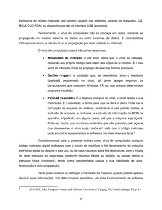transporte de mídias realizado pelo próprio usuário dos sistemas, através de disquetes, CD-
ROM, DVD-ROM, ou dispositivo portátil de interface USB (pendrive).

               Teoricamente, o vírus de computador não se propaga em redes, somente se
propagando no mesmo sistema de dados ou entre sistemas de dados. É característica
intrínseca do worm, e não do vírus, a propagação por rede (internet ou intranet).

               O vírus de computador possui três partes essenciais:

                      Mecanismo de infecção: é por meio deste que o vírus se propaga,
                       copiando seu próprio código para fazer uma cópia de si mesmo. É o seu
                       vetor de infecção. Pode se propagar de diversas formas possíveis.

                      Gatilho (trigger): a condição que, se preenchida, ativa o resultado
                       (payload)    programado      no    vírus,   tal   como   apagar     arquivos    de
                       computadores que possuem Windows XP, ou que possua determinado
                       programa instalado.

                      Payload (resultado): É o objetivo precípuo do vírus, e onde reside a sua
                       motivação. É o resultado, a forma pela qual se dará o dano. Pode ser a
                       corrupção de arquivos do sistema, inutilizando o uso padrão destes, a
                       exclusão de arquivos, e, inclusive, a exclusão de informação da BIOS do
                       aparelho, impedindo, em alguns casos, até que a máquina seja ligada.
                       Pode ser, ainda, que um danos acidentais que não previstos pelo agente
                       que desenvolveu o vírus surja, tendo em vista que o código malicioso
                       pode encontrar equipamentos e softwares dos mais diversos tipos.6

               Consideraremos para a presente análise como vírus de computador qualquer
código malicioso digital elaborado com o intuito de modificar o fiel desempenho de máquina
eletrônica digital ou desviar o seu uso, ou de seus recursos, para fins destrutivos, com o intuito
de lesar estrutura de segurança, consumir recursos físicos ou digitais, ou causar danos a
estrutura física (hardware), tendo como característica básica a sua habilidade de auto-
reprodução e auto-propagação.

               Tanto pode inutilizar ou estragar o hardware da máquina, quanto poderá apenas
destruir suas informações. Em determinados aparelhos, um mau funcionamento de software


6
        AYCOCK, John. Computer Viruses and Malware. University of Calgary, AB, Canada.Springer Ed. p. 14


                                                   11
 