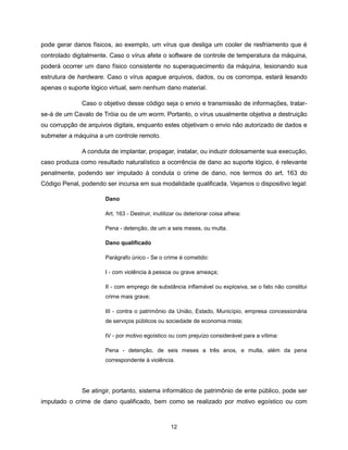 pode gerar danos físicos, ao exemplo, um vírus que desliga um cooler de resfriamento que é
controlado digitalmente. Caso o vírus afete o software de controle de temperatura da máquina,
poderá ocorrer um dano físico consistente no superaquecimento da máquina, lesionando sua
estrutura de hardware. Caso o vírus apague arquivos, dados, ou os corrompa, estará lesando
apenas o suporte lógico virtual, sem nenhum dano material.

              Caso o objetivo desse código seja o envio e transmissão de informações, tratar-
se-á de um Cavalo de Tróia ou de um worm. Portanto, o vírus usualmente objetiva a destruição
ou corrupção de arquivos digitais, enquanto estes objetivam o envio não autorizado de dados e
submeter a máquina a um controle remoto.

              A conduta de implantar, propagar, instalar, ou induzir dolosamente sua execução,
caso produza como resultado naturalístico a ocorrência de dano ao suporte lógico, é relevante
penalmente, podendo ser imputado à conduta o crime de dano, nos termos do art. 163 do
Código Penal, podendo ser incursa em sua modalidade qualificada. Vejamos o dispositivo legal:

                      Dano

                      Art. 163 - Destruir, inutilizar ou deteriorar coisa alheia:

                      Pena - detenção, de um a seis meses, ou multa.

                      Dano qualificado

                      Parágrafo único - Se o crime é cometido:

                      I - com violência à pessoa ou grave ameaça;

                      II - com emprego de substância inflamável ou explosiva, se o fato não constitui
                      crime mais grave;

                      III - contra o patrimônio da União, Estado, Município, empresa concessionária
                      de serviços públicos ou sociedade de economia mista;

                      IV - por motivo egoístico ou com prejuízo considerável para a vítima:

                      Pena - detenção, de seis meses a três anos, e multa, além da pena
                      correspondente à violência.




              Se atingir, portanto, sistema informático de patrimônio de ente público, pode ser
imputado o crime de dano qualificado, bem como se realizado por motivo egoístico ou com



                                                  12
 
