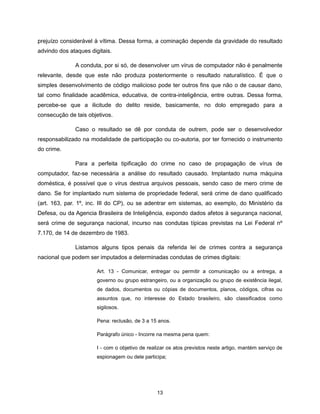 prejuízo considerável à vítima. Dessa forma, a cominação depende da gravidade do resultado
advindo dos ataques digitais.

              A conduta, por si só, de desenvolver um vírus de computador não é penalmente
relevante, desde que este não produza posteriormente o resultado naturalístico. É que o
simples desenvolvimento de código malicioso pode ter outros fins que não o de causar dano,
tal como finalidade acadêmica, educativa, de contra-inteligência, entre outras. Dessa forma,
percebe-se que a ilicitude do delito reside, basicamente, no dolo empregado para a
consecução de tais objetivos.

              Caso o resultado se dê por conduta de outrem, pode ser o desenvolvedor
responsabilizado na modalidade de participação ou co-autoria, por ter fornecido o instrumento
do crime.

              Para a perfeita tipificação do crime no caso de propagação de vírus de
computador, faz-se necessária a análise do resultado causado. Implantado numa máquina
doméstica, é possível que o vírus destrua arquivos pessoais, sendo caso de mero crime de
dano. Se for implantado num sistema de propriedade federal, será crime de dano qualificado
(art. 163, par. 1º, inc. III do CP), ou se adentrar em sistemas, ao exemplo, do Ministério da
Defesa, ou da Agencia Brasileira de Inteligência, expondo dados afetos à segurança nacional,
será crime de segurança nacional, incurso nas condutas típicas previstas na Lei Federal nº
7.170, de 14 de dezembro de 1983.

              Listamos alguns tipos penais da referida lei de crimes contra a segurança
nacional que podem ser imputados a determinadas condutas de crimes digitais:

                       Art. 13 - Comunicar, entregar ou permitir a comunicação ou a entrega, a
                       governo ou grupo estrangeiro, ou a organização ou grupo de existência ilegal,
                       de dados, documentos ou cópias de documentos, planos, códigos, cifras ou
                       assuntos que, no interesse do Estado brasileiro, são classificados como
                       sigilosos.

                       Pena: reclusão, de 3 a 15 anos.

                       Parágrafo único - Incorre na mesma pena quem:

                       I - com o objetivo de realizar os atos previstos neste artigo, mantém serviço de
                       espionagem ou dele participa;




                                                13
 