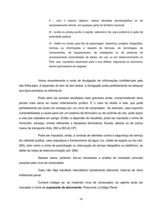 II - com o mesmo objetivo, realiza atividade aerofotográfica ou de
                        sensoreamento remoto, em qualquer parte do território nacional;

                        III - oculta ou presta auxílio a espião, sabendo-o tal, para subtraí-lo à ação da
                        autoridade pública;

                        IV - obtém ou revela, para fim de espionagem, desenhos, projetos, fotografias,
                        notícias ou informações a respeito de técnicas, de tecnologias, de
                        componentes,    de    equipamentos,   de   instalações   ou   de   sistemas   de
                        processamento automatizado de dados, em uso ou em desenvolvimento no
                        País, que, reputados essenciais para a sua defesa, segurança ou economia,
                        devem permanecer em segredo.




               Vimos recentemente a onda de divulgação de informações confidenciais pelo
site WikiLeaks. A depender do teor de tais dados, a divulgação pode perfeitamente se adequar
aos tipos previstos na referida lei.

               Pode advir da conduta resultados mais gravosos ainda, comprometendo bens
penais mais caros ao nosso ordenamento jurídico. É o caso do direito à vida, que pode
perfeitamente ser posto em ameaça por um vírus de computador. Ao exemplo, caso exponha
vulnerabilidades e cause pane em um sistema de ferroviário ou de controle de vôo, pode expor
a vida dos cidadãos em perigo. Então, a depender do resultado, pode ser imputado o crime de
homicídio, ameaça, crimes referentes a desastres ferroviários, fluviais, aéreos ou de outros
meios de transporte (Arts. 260 a 263 do CP).

               Pode ser imputada, ainda, a conduta de atentado contra a segurança de serviço
de utilidade publica, caso prejudique o fornecimento de água, luz, coleta de esgoto ou lixo (art.
265), bem como o crime de perturbação ou interrupção de serviço telegráfico ou telefônico, se
afetar as redes de telecomunicação (art. 266).

               Nesses casos, portanto, faz-se necessária a analise do resultado concreto
causado pelo vírus de computador.

               Caso não haja resultado naturalístico penalmente relevante, trata-se de mero
indiferente penal.

               Cumpre indagar se, ao implantar vírus de computador, ao agente pode ser
imputado o crime de supressão de documento. Prescreve o Código Penal:


                                                  14
 