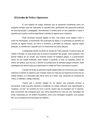 3) Cavalos de Tróia e Spywares

               É uma espécie de código malicioso que se apresenta inicialmente como um
programa benigno para ser executado no aparelho-alvo, geralmente não possuindo potencial
de auto-reprodução e propagação. Normalmente, é emitido para um alvo específico e deixa o
aparelho-alvo sujeito a ordens específicas e remotas do agente que o implantou.

               Pode corromper arquivos digitais no alvo, mas possui como objetivo maior o
roubo de informações, a transmissão não autorizada de dados, e a submissão do aparelho ao
controle do agente invasor, de forma a monitorar a atividade da máquina, capturar dados
pessoais, ou transformar o aparelho em um instrumento de outros ataques.

               A designação advém da lenda do Cavalo de Tróia presente no poema épico de
Virgílio, A Eneida, no qual consta que os troianos receberam dos gregos, como presente, uma
grande estátua de um cavalo, que continha ocultos 30 soldados gregos, e a posicionaram
dentro de sua cidade fortificada. Após receber o presente, à noite, os soldados saíram do
interior da estátua, que era oca, e abriram os portões para os soldados gregos entrarem. Esse
estratagema foi decisivo para que destruíssem a cidade de Tróia e vencessem a guerra.

               A alusão da lenda ao presente engodo digital refere-se à forma em que o código
malicioso é inserido no sistema a ser invadido, tendo em vista que se mascara em forma de um
código benigno, e é executado pela vítima como se o fosse, mas, abusando da confiança da
vítima, é instalado o código malicioso.

               Trojans são o primeiro estágio de um ataque cujo propósito primário é
permanecer oculto enquanto baixando e instalando um código malicioso mais especializado e
complexo, um bot7. Ao contrário de vírus e worms, trojans não se propagam por si mesmos.
Eles comumente são entregues para uma vítima específica por meio de uma mensagem de
email, mascarada por um artifício fraudulento, como uma mensagem amigável, uma suposta
foto, ou um programa que faz passar por legítimo.




7




                                             16
 