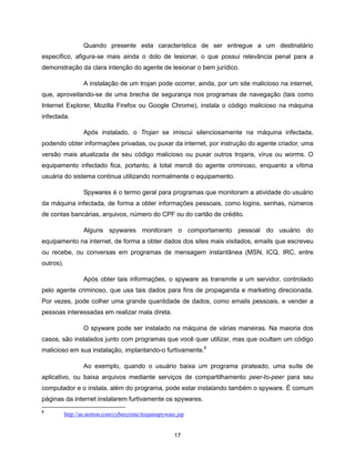 Quando presente esta característica de ser entregue a um destinatário
específico, afigura-se mais ainda o dolo de lesionar, o que possui relevância penal para a
demonstração da clara intenção do agente de lesionar o bem jurídico.

                   A instalação de um trojan pode ocorrer, ainda, por um site malicioso na internet,
que, aproveitando-se de uma brecha de segurança nos programas de navegação (tais como
Internet Explorer, Mozilla Firefox ou Google Chrome), instala o código malicioso na máquina
infectada.

                   Após instalado, o Trojan se imiscui silenciosamente na máquina infectada,
podendo obter informações privadas, ou puxar da internet, por instrução do agente criador, uma
versão mais atualizada de seu código malicioso ou puxar outros trojans, vírus ou worms. O
equipamento infectado fica, portanto, à total mercê do agente criminoso, enquanto a vítima
usuária do sistema continua utilizando normalmente o equipamento.

                   Spywares é o termo geral para programas que monitoram a atividade do usuário
da máquina infectada, de forma a obter informações pessoais, como logins, senhas, números
de contas bancárias, arquivos, número do CPF ou do cartão de crédito.

                   Alguns spywares monitoram o comportamento pessoal do usuário do
equipamento na internet, de forma a obter dados dos sites mais visitados, emails que escreveu
ou recebe, ou conversas em programas de mensagem instantânea (MSN, ICQ, IRC, entre
outros).

                   Após obter tais informações, o spyware as transmite a um servidor, controlado
pelo agente criminoso, que usa tais dados para fins de propaganda e marketing direcionada.
Por vezes, pode colher uma grande quantidade de dados, como emails pessoais, e vender a
pessoas interessadas em realizar mala direta.

                   O spyware pode ser instalado na máquina de várias maneiras. Na maioria dos
casos, são instalados junto com programas que você quer utilizar, mas que ocultam um código
malicioso em sua instalação, implantando-o furtivamente.8

                   Ao exemplo, quando o usuário baixa um programa pirateado, uma suíte de
aplicativo, ou baixa arquivos mediante serviços de compartilhamento peer-to-peer para seu
computador e o instala, além do programa, pode estar instalando também o spyware. É comum
páginas da internet instalarem furtivamente os spywares.
8
           http://us.norton.com/cybercrime/trojansspyware.jsp


                                                         17
 