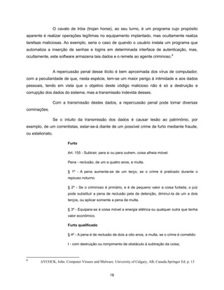 O cavalo de tróia (trojan horse), ao seu turno, é um programa cujo propósito
aparente é realizar operações legítimas no equipamento implantado, mas ocultamente realiza
tarefaas maliciosas. Ao exemplo, seria o caso de quando o usuário instala um programa que
automatiza a inserção de senhas e logins em determinada interface de autenticação, mas,
ocultamente, este software armazena tais dados e o remete ao agente criminoso.9


                  A repercussão penal desse ilícito é bem aproximada dos vírus de computador,
com a peculiaridade de que, nesta espécie, tem-se um maior perigo à intimidade e aos dados
pessoais, tendo em vista que o objetivo deste código malicioso não é só a destruição e
corrupção dos dados do sistema, mas a transmissão indevida desses.

                  Com a transmissão destes dados, a repercussão penal pode tomar diversas
cominações.

                  Se o intuito da transmissão dos dados é causar lesão ao patrimônio, por
exemplo, de um correntistas, estar-se-á diante de um possível crime de furto mediante fraude,
ou estelionato.

                         Furto

                         Art. 155 - Subtrair, para si ou para outrem, coisa alheia móvel:

                         Pena - reclusão, de um a quatro anos, e multa.

                         § 1º - A pena aumenta-se de um terço, se o crime é praticado durante o
                         repouso noturno.

                         § 2º - Se o criminoso é primário, e é de pequeno valor a coisa furtada, o juiz
                         pode substituir a pena de reclusão pela de detenção, diminuí-la de um a dois
                         terços, ou aplicar somente a pena de multa.

                         § 3º - Equipara-se à coisa móvel a energia elétrica ou qualquer outra que tenha
                         valor econômico.

                         Furto qualificado

                         § 4º - A pena é de reclusão de dois a oito anos, e multa, se o crime é cometido:

                         I - com destruição ou rompimento de obstáculo à subtração da coisa;



9
        AYCOCK, John. Computer Viruses and Malware. University of Calgary, AB, Canada.Springer Ed. p. 13


                                                   18
 