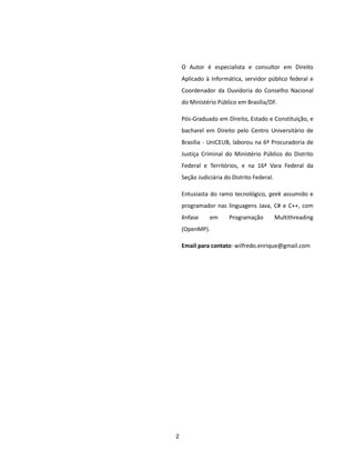 O Autor é especialista e consultor em Direito
    Aplicado à Informática, servidor público federal e
    Coordenador da Ouvidoria do Conselho Nacional
    do Ministério Público em Brasília/DF.

    Pós-Graduado em Direito, Estado e Constituição, e
    bacharel em Direito pelo Centro Universitário de
    Brasília - UniCEUB, laborou na 6ª Procuradoria de
    Justiça Criminal do Ministério Público do Distrito
    Federal e Territórios, e na 16ª Vara Federal da
    Seção Judiciária do Distrito Federal.

    Entusiasta do ramo tecnológico, geek assumido e
    programador nas linguagens Java, C# e C++, com
    ênfase     em      Programação          Multithreading
    (OpenMP).

    Email para contato: wilfredo.enrique@gmail.com




2
 