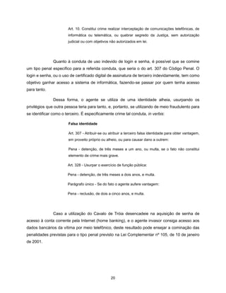 Art. 10. Constitui crime realizar interceptação de comunicações telefônicas, de
                       informática ou telemática, ou quebrar segredo da Justiça, sem autorização
                       judicial ou com objetivos não autorizados em lei.




               Quanto à conduta de uso indevido de login e senha, é possível que se comine
um tipo penal específico para a referida conduta, que seria o do art. 307 do Código Penal. O
login e senha, ou o uso de certificado digital de assinatura de terceiro indevidamente, tem como
objetivo ganhar acesso a sistema de informática, fazendo-se passar por quem tenha acesso
para tanto.

               Dessa forma, o agente se utiliza de uma identidade alheia, usurpando os
privilégios que outra pessoa teria para tanto, e, portanto, se utilizando de meio fraudulento para
se identificar como o terceiro. É especificamente crime tal conduta, in verbis:

                       Falsa identidade

                       Art. 307 - Atribuir-se ou atribuir a terceiro falsa identidade para obter vantagem,
                       em proveito próprio ou alheio, ou para causar dano a outrem:

                       Pena - detenção, de três meses a um ano, ou multa, se o fato não constitui
                       elemento de crime mais grave.

                       Art. 328 - Usurpar o exercício de função pública:

                       Pena - detenção, de três meses a dois anos, e multa.

                       Parágrafo único - Se do fato o agente aufere vantagem:

                       Pena - reclusão, de dois a cinco anos, e multa.




               Caso a utilização do Cavalo de Tróia desencadeie na aquisição de senha de
acesso à conta corrente pela Internet (home banking), e o agente invasor consiga acesso aos
dados bancários da vítima por meio telefônico, deste resultado pode ensejar a cominação das
penalidades previstas para o tipo penal previsto na Lei Complementar nº 105, de 10 de janeiro
de 2001.




                                                 20
 