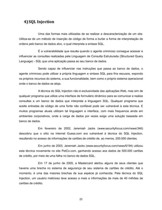 4) SQL Injection

               Uma das formas mais utilizadas de se realizar a descaracterização de um site.
Utiliza-se de um método de inserção de código de forma a burlar a forma de interpretação de
ordens pelo banco de dados alvo, o qual interpreta a sintaxe SQL.

               É a vulnerabilidade que resulta quando o agente criminoso consegue acessar e
influenciar as consultas realizadas pela Linguagem de Consulta Estruturada (Structured Query
Language) - SQL que uma aplicação passa ao seu banco de dados.

               Sendo capaz de influenciar nas instruções que passa ao banco de dados, o
agente criminoso pode utilizar a própria linguagem e sintaxe SQL para fins escusos, expondo
os próprios recursos do sistema, a sua funcionalidade, bem como o próprio sistema operacional
onde o banco de dados se aloja.

               A técnica do SQL Injection não é exclusividade das aplicações Web, mas sim de
qualquer programa que utilize uma interface de formulário dinâmico para se comunicar e realize
consultas a um banco de dados que interpreta a linguagem SQL. Qualquer programa que
aceite entradas de código de uma fonte não confiável pode ser vulnerável à esta técnica. E
muitos programas atuais utilizam tal linguagem e interface, com mais frequencia ainda em
ambientes corporativos, onde a carga de dados por vezes exige uma solução baseada em
banco de dados.

               Em fevereiro de 2002, Jeremiah Jacks (www.securityfocus.com/news/346)
descobriu que o sítio na internet Guess.com era vulnerável à técnica do SQL Injection,
resultando no acesso de informações de cartões de crédito de, ao menos, 200.000 clientes.

               Em junho de 2003, Jeremiah Jacks (www.securityfocus.com/news/6194) utilizou
esta técnica novamente no site PetCo.com, ganhando acesso aos dados de 500.000 cartões
de crédito, por meio de uma falha no banco de dados SQL.

               Em 17 de junho de 2005, a Mastercard alertou alguns de seus clientes que
haveria uma brecha no sistema de segurança de seu sistema de cartões de crédito. Até o
momento, é uma das maiores brechas de sua espécie já conhecida. Pela técnica do SQL
Injection, um usuário malicioso teve acesso a mais a informações de mais de 40 milhões de
cartões de crédito.




                                              22
 