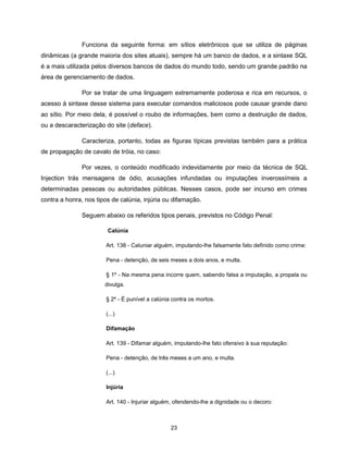 Funciona da seguinte forma: em sítios eletrônicos que se utiliza de páginas
dinâmicas (a grande maioria dos sites atuais), sempre há um banco de dados, e a sintaxe SQL
é a mais utilizada pelos diversos bancos de dados do mundo todo, sendo um grande padrão na
área de gerenciamento de dados.

               Por se tratar de uma linguagem extremamente poderosa e rica em recursos, o
acesso à sintaxe desse sistema para executar comandos maliciosos pode causar grande dano
ao sítio. Por meio dela, é possível o roubo de informações, bem como a destruição de dados,
ou a descaracterização do site (deface).

               Caracteriza, portanto, todas as figuras típicas previstas também para a prática
de propagação de cavalo de tróia, no caso:

               Por vezes, o conteúdo modificado indevidamente por meio da técnica de SQL
Injection trás mensagens de ódio, acusações infundadas ou imputações inverossímeis a
determinadas pessoas ou autoridades públicas. Nesses casos, pode ser incurso em crimes
contra a honra, nos tipos de calúnia, injúria ou difamação.

               Seguem abaixo os referidos tipos penais, previstos no Código Penal:

                        Calúnia

                       Art. 138 - Caluniar alguém, imputando-lhe falsamente fato definido como crime:

                       Pena - detenção, de seis meses a dois anos, e multa.

                       § 1º - Na mesma pena incorre quem, sabendo falsa a imputação, a propala ou
                       divulga.

                       § 2º - É punível a calúnia contra os mortos.

                       (...)

                       Difamação

                       Art. 139 - Difamar alguém, imputando-lhe fato ofensivo à sua reputação:

                       Pena - detenção, de três meses a um ano, e multa.

                       (...)

                       Injúria

                       Art. 140 - Injuriar alguém, ofendendo-lhe a dignidade ou o decoro:



                                                 23
 