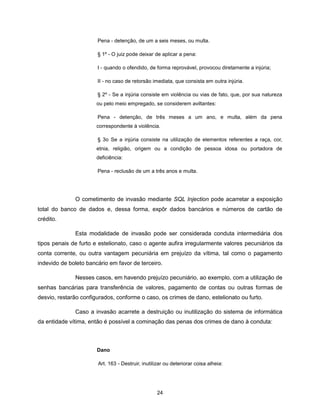Pena - detenção, de um a seis meses, ou multa.

                       § 1º - O juiz pode deixar de aplicar a pena:

                       I - quando o ofendido, de forma reprovável, provocou diretamente a injúria;

                       II - no caso de retorsão imediata, que consista em outra injúria.

                       § 2º - Se a injúria consiste em violência ou vias de fato, que, por sua natureza
                       ou pelo meio empregado, se considerem aviltantes:

                       Pena - detenção, de três meses a um ano, e multa, além da pena
                       correspondente à violência.

                       § 3o Se a injúria consiste na utilização de elementos referentes a raça, cor,
                       etnia, religião, origem ou a condição de pessoa idosa ou portadora de
                       deficiência:

                       Pena - reclusão de um a três anos e multa.




              O cometimento de invasão mediante SQL Injection pode acarretar a exposição
total do banco de dados e, dessa forma, expôr dados bancários e números de cartão de
crédito.

              Esta modalidade de invasão pode ser considerada conduta intermediária dos
tipos penais de furto e estelionato, caso o agente aufira irregularmente valores pecuniários da
conta corrente, ou outra vantagem pecuniária em prejuízo da vítima, tal como o pagamento
indevido de boleto bancário em favor de terceiro.

              Nesses casos, em havendo prejuízo pecuniário, ao exemplo, com a utilização de
senhas bancárias para transferência de valores, pagamento de contas ou outras formas de
desvio, restarão configurados, conforme o caso, os crimes de dano, estelionato ou furto.

              Caso a invasão acarrete a destruição ou inutilização do sistema de informática
da entidade vítima, então é possível a cominação das penas dos crimes de dano à conduta:



                       Dano

                       Art. 163 - Destruir, inutilizar ou deteriorar coisa alheia:




                                                  24
 