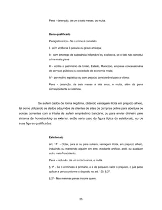 Pena - detenção, de um a seis meses, ou multa.




                       Dano qualificado

                       Parágrafo único - Se o crime é cometido:

                       I - com violência à pessoa ou grave ameaça;

                       II - com emprego de substância inflamável ou explosiva, se o fato não constitui
                       crime mais grave

                       III - contra o patrimônio da União, Estado, Município, empresa concessionária
                       de serviços públicos ou sociedade de economia mista;

                       IV - por motivo egoístico ou com prejuízo considerável para a vítima:

                       Pena - detenção, de seis meses a três anos, e multa, além da pena
                       correspondente à violência.




               Se auferir dados de forma ilegítima, obtendo vantagem ilícita em prejuízo alheio,
tal como utilizando os dados adquiridos de clientes de sites de compras online para abertura de
contas correntes com o intuito de auferir empréstimo bancário, ou para enviar dinheiro pelo
sistema de homebanking ao exterior, então seria caso da figura típica do estelionato, ou de
suas figuras qualificadas:



                       Estelionato

                       Art. 171 - Obter, para si ou para outrem, vantagem ilícita, em prejuízo alheio,
                       induzindo ou mantendo alguém em erro, mediante artifício, ardil, ou qualquer
                       outro meio fraudulento:

                       Pena - reclusão, de um a cinco anos, e multa.

                       § 1º - Se o criminoso é primário, e é de pequeno valor o prejuízo, o juiz pode
                       aplicar a pena conforme o disposto no art. 155, § 2º.

                       § 2º - Nas mesmas penas incorre quem:




                                                 25
 