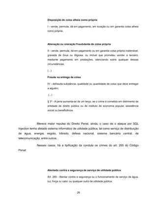 Disposição de coisa alheia como própria

                       I - vende, permuta, dá em pagamento, em locação ou em garantia coisa alheia
                       como própria;




                       Alienação ou oneração fraudulenta de coisa própria

                       II - vende, permuta, dá em pagamento ou em garantia coisa própria inalienável,
                       gravada de ônus ou litigiosa, ou imóvel que prometeu vender a terceiro,
                       mediante pagamento em prestações, silenciando sobre qualquer dessas
                       circunstâncias;

                       (...)

                       Fraude na entrega de coisa

                       IV - defrauda substância, qualidade ou quantidade de coisa que deve entregar
                       a alguém;

                        (...)

                       § 3º - A pena aumenta-se de um terço, se o crime é cometido em detrimento de
                       entidade de direito público ou de instituto de economia popular, assistência
                       social ou beneficência.




               Merece maior repulsa do Direito Penal, ainda, o caso de o ataque por SQL
Injection tenha afetado sistema informático de utilidade pública, tal como serviço de distribuição
de água, energia, esgoto, trânsito, defesa nacional, sistema bancário central, de
telecomunicação, entre outros.

               Nesses casos, há a tipificação da conduta os crimes do art. 265 do Código
Penal:




                       Atentado contra a segurança de serviço de utilidade pública

                       Art. 265 - Atentar contra a segurança ou o funcionamento de serviço de água,
                       luz, força ou calor, ou qualquer outro de utilidade pública:



                                                  26
 