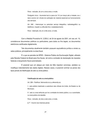 Pena - reclusão, de um a cinco anos, e multa.

                        Parágrafo único - Aumentar-se-á a pena de 1/3 (um terço) até a metade, se o
                        dano ocorrer em virtude de subtração de material essencial ao funcionamento
                        dos serviços.

                        Art. 266 - Interromper ou perturbar serviço telegráfico, radiotelegráfico ou
                        telefônico, impedir ou dificultar-lhe o restabelecimento:

                        Pena - detenção, de um a três anos, e multa.




               Com a Medida Provisória N. 2.200-2, de 24 de agosto de 2001, em seu art. 10,
considera-se documentos públicos ou particulares, para todos os fins legais, os documentos
eletrônicos certificados digitalmente.

               Tais documentos atualmente também possuem equivalência jurídica a sinais ou
selos públicos, principalmente na área fiscal.

               É o que se percebe da SPED - Sistema Público de Escrituração Digital, utilizado
pela Receita Federal do Brasil para fins fiscais, tal como a emissão de declaração de impostos
federais e lançamento fiscal automatizado.

               É possível que um ataque por meio de SQL Injection corrompa, adultere ou
modifique indevidamente tais dados digitais. Nesses casos, é possível cominar as penas dos
tipos penais de falsificação de selo ou sinal público:



                        Falsificação do selo ou sinal público

                        Art. 296 - Falsificar, fabricando-os ou alterando-os:

                        I - selo público destinado a autenticar atos oficiais da União, de Estado ou de
                        Município;

                        II - selo ou sinal atribuído por lei a entidade de direito público, ou a autoridade,
                        ou sinal público de tabelião:

                        Pena - reclusão, de dois a seis anos, e multa.

                        § 1º - Incorre nas mesmas penas:




                                                   27
 