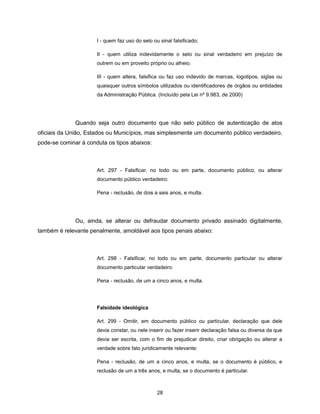 I - quem faz uso do selo ou sinal falsificado;

                      II - quem utiliza indevidamente o selo ou sinal verdadeiro em prejuízo de
                      outrem ou em proveito próprio ou alheio.

                      III - quem altera, falsifica ou faz uso indevido de marcas, logotipos, siglas ou
                      quaisquer outros símbolos utilizados ou identificadores de órgãos ou entidades
                      da Administração Pública. (Incluído pela Lei nº 9.983, de 2000)




              Quando seja outro documento que não selo público de autenticação de atos
oficiais da União, Estados ou Municípios, mas simplesmente um documento público verdadeiro,
pode-se cominar à conduta os tipos abaixos:



                      Art. 297 - Falsificar, no todo ou em parte, documento público, ou alterar
                      documento público verdadeiro:

                      Pena - reclusão, de dois a seis anos, e multa.




              Ou, ainda, se alterar ou defraudar documento privado assinado digitalmente,
também é relevante penalmente, amoldável aos tipos penais abaixo:



                      Art. 298 - Falsificar, no todo ou em parte, documento particular ou alterar
                      documento particular verdadeiro:

                      Pena - reclusão, de um a cinco anos, e multa.




                      Falsidade ideológica

                      Art. 299 - Omitir, em documento público ou particular, declaração que dele
                      devia constar, ou nele inserir ou fazer inserir declaração falsa ou diversa da que
                      devia ser escrita, com o fim de prejudicar direito, criar obrigação ou alterar a
                      verdade sobre fato juridicamente relevante:

                      Pena - reclusão, de um a cinco anos, e multa, se o documento é público, e
                      reclusão de um a três anos, e multa, se o documento é particular.



                                                 28
 