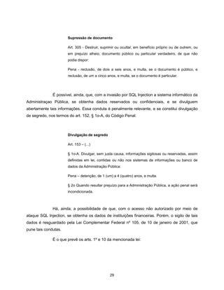 Supressão de documento

                      Art. 305 - Destruir, suprimir ou ocultar, em benefício próprio ou de outrem, ou
                      em prejuízo alheio, documento público ou particular verdadeiro, de que não
                      podia dispor:

                      Pena - reclusão, de dois a seis anos, e multa, se o documento é público, e
                      reclusão, de um a cinco anos, e multa, se o documento é particular.




              É possível, ainda, que, com a invasão por SQL Injection a sistema informático da
Administraçao Pública, se obtenha dados reservados ou confidenciais, e se divulguem
abertamente tais informações. Essa conduta é penalmente relevante, e se constitui divulgação
de segredo, nos termos do art. 152, § 1o-A, do Código Penal:



                      Divulgação de segredo

                      Art. 153 – (...)

                      § 1o-A. Divulgar, sem justa causa, informações sigilosas ou reservadas, assim
                      definidas em lei, contidas ou não nos sistemas de informações ou banco de
                      dados da Administração Pública:

                      Pena – detenção, de 1 (um) a 4 (quatro) anos, e multa.

                      § 2o Quando resultar prejuízo para a Administração Pública, a ação penal será
                      incondicionada.



              Há, ainda, a possibilidade de que, com o acesso não autorizado por meio de
ataque SQL Injection, se obtenha os dados de instituições financeiras. Porém, o sigilo de tais
dados é resguardado pela Lei Complementar Federal nº 105, de 10 de janeiro de 2001, que
pune tais condutas.

              É o que prevê os arts. 1º e 10 da mencionada lei:




                                               29
 
