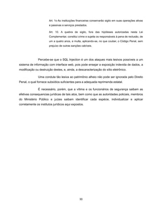 Art. 1o As instituições financeiras conservarão sigilo em suas operações ativas
                       e passivas e serviços prestados.

                       Art. 10. A quebra de sigilo, fora das hipóteses autorizadas nesta Lei
                       Complementar, constitui crime e sujeita os responsáveis à pena de reclusão, de
                       um a quatro anos, e multa, aplicando-se, no que couber, o Código Penal, sem
                       prejuízo de outras sanções cabíveis.




               Percebe-se que o SQL Injection é um dos ataques mais lesivos possíveis a um
sistema de informação com interface web, pois pode ensejar a exposição indevida de dados, a
modificação ou destruição destes, e, ainda, a descaracterização do sítio eletrônico.

               Uma conduta tão lesiva ao patrimônio alheio não pode ser ignorada pelo Direito
Penal, o qual fornece subsídios suficientes para a adequada reprimenda estatal.

               É necessário, porém, que a vítima e os funcionários de segurança saibam as
efetivas consequencias jurídicas de tais atos, bem como que as autoridades policiais, membros
do Ministério Público e juízes saibam identificar cada espécie, individualizar e aplicar
corretamente os institutos jurídicos aqui expostos.




                                                30
 