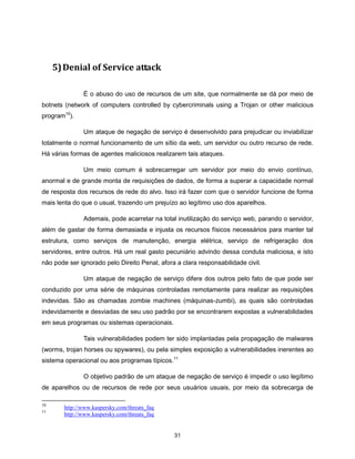 5) Denial of Service attack

               É o abuso do uso de recursos de um site, que normalmente se dá por meio de
botnets (network of computers controlled by cybercriminals using a Trojan or other malicious
program10).

               Um ataque de negação de serviço é desenvolvido para prejudicar ou inviabilizar
totalmente o normal funcionamento de um sítio da web, um servidor ou outro recurso de rede.
Há várias formas de agentes maliciosos realizarem tais ataques.

               Um meio comum é sobrecarregar um servidor por meio do envio contínuo,
anormal e de grande monta de requisições de dados, de forma a superar a capacidade normal
de resposta dos recursos de rede do alvo. Isso irá fazer com que o servidor funcione de forma
mais lenta do que o usual, trazendo um prejuízo ao legítimo uso dos aparelhos.

               Ademais, pode acarretar na total inutilização do serviço web, parando o servidor,
além de gastar de forma demasiada e injusta os recursos físicos necessários para manter tal
estrutura, como serviços de manutenção, energia elétrica, serviço de refrigeração dos
servidores, entre outros. Há um real gasto pecuniário advindo dessa conduta maliciosa, e isto
não pode ser ignorado pelo Direito Penal, afora a clara responsabilidade civil.

               Um ataque de negação de serviço difere dos outros pelo fato de que pode ser
conduzido por uma série de máquinas controladas remotamente para realizar as requisições
indevidas. São as chamadas zombie machines (máquinas-zumbi), as quais são controladas
indevidamente e desviadas de seu uso padrão por se encontrarem expostas a vulnerabilidades
em seus programas ou sistemas operacionais.

               Tais vulnerabilidades podem ter sido implantadas pela propagação de malwares
(worms, trojan horses ou spywares), ou pela simples exposição a vulnerabilidades inerentes ao
sistema operacional ou aos programas típicos.11

               O objetivo padrão de um ataque de negação de serviço é impedir o uso legítimo
de aparelhos ou de recursos de rede por seus usuários usuais, por meio da sobrecarga de

10
        http://www.kaspersky.com/threats_faq
11
        http://www.kaspersky.com/threats_faq


                                               31
 