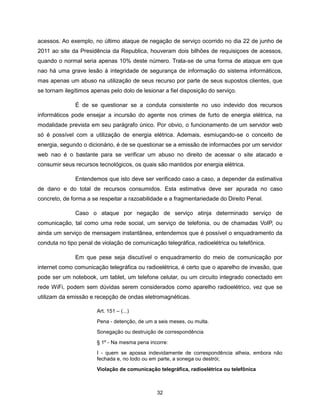 acessos. Ao exemplo, no último ataque de negação de serviço ocorrido no dia 22 de junho de
2011 ao site da Presidência da Republica, houveram dois bilhões de requisiçoes de acessos,
quando o normal seria apenas 10% deste número. Trata-se de uma forma de ataque em que
nao há uma grave lesão à integridade de segurança de informação do sistema informáticos,
mas apenas um abuso na utilização de seus recurso por parte de seus supostos clientes, que
se tornam ilegítimos apenas pelo dolo de lesionar a fiel disposição do serviço.

              É de se questionar se a conduta consistente no uso indevido dos recursos
informáticos pode ensejar a incursão do agente nos crimes de furto de energia elétrica, na
modalidade prevista em seu parágrafo único. Por obvio, o funcionamento de um servidor web
só é possível com a utilização de energia elétrica. Ademais, esmiuçando-se o conceito de
energia, segundo o dicionário, é de se questionar se a emissão de informacōes por um servidor
web nao é o bastante para se verificar um abuso no direito de acessar o site atacado e
consumir seus recursos tecnológicos, os quais são mantidos por energia elétrica.

              Entendemos que isto deve ser verificado caso a caso, a depender da estimativa
de dano e do total de recursos consumidos. Esta estimativa deve ser apurada no caso
concreto, de forma a se respeitar a razoabilidade e a fragmentariedade do Direito Penal.

              Caso o ataque por negação de serviço atinja determinado serviço de
comunicação, tal como uma rede social, um serviço de telefonia, ou de chamadas VoIP, ou
ainda um serviço de mensagem instantânea, entendemos que é possível o enquadramento da
conduta no tipo penal de violação de comunicação telegráfica, radioelétrica ou telefônica.

              Em que pese seja discutível o enquadramento do meio de comunicação por
internet como comunicação telegráfica ou radioelétrica, é certo que o aparelho de invasão, que
pode ser um notebook, um tablet, um telefone celular, ou um circuito integrado conectado em
rede WiFi, podem sem dúvidas serem considerados como aparelho radioelétrico, vez que se
utilizam da emissão e recepção de ondas eletromagnéticas.

                       Art. 151 – (...)

                       Pena - detenção, de um a seis meses, ou multa.
                       Sonegação ou destruição de correspondência

                       § 1º - Na mesma pena incorre:

                       I - quem se apossa indevidamente de correspondência alheia, embora não
                       fechada e, no todo ou em parte, a sonega ou destrói;
                       Violação de comunicação telegráfica, radioelétrica ou telefônica



                                               32
 