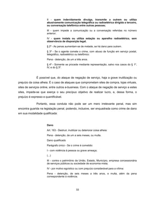 II - quem indevidamente divulga, transmite a outrem ou utiliza
                       abusivamente comunicação telegráfica ou radioelétrica dirigida a terceiro,
                       ou conversação telefônica entre outras pessoas;

                       III - quem impede a comunicação ou a conversação referidas no número
                       anterior;

                       IV - quem instala ou utiliza estação ou aparelho radioelétrico, sem
                       observância de disposição legal.

                       § 2º - As penas aumentam-se de metade, se há dano para outrem.

                       § 3º - Se o agente comete o crime, com abuso de função em serviço postal,
                       telegráfico, radioelétrico ou telefônico:

                       Pena - detenção, de um a três anos.

                       § 4º - Somente se procede mediante representação, salvo nos casos do § 1º,
                       IV, e do § 3º.



               É possível que, do ataque de negação de serviço, haja a grave inutilização ou
prejuízo da coisa alheia. É o caso de ataques que comprometam sites de compra, lojas virtuais,
sites de serviços online, entre outros e-business. Com o ataque de negação de serviço a estes
sites, impede-se que exerça o seu precípuo objetivo de realizar lucro, e, dessa forma, o
prejuízo é expresso e quantificável.

               Portanto, essa conduta não pode ser um mero irrelevante penal, mas sim
encontra guarida na legislação penal, podendo, inclusive, ser enquadrada como crime de dano
em sua modalidade qualificada:



                       Dano

                       Art. 163 - Destruir, inutilizar ou deteriorar coisa alheia:

                       Pena - detenção, de um a seis meses, ou multa.
                       Dano qualificado

                       Parágrafo único - Se o crime é cometido:

                       I - com violência à pessoa ou grave ameaça;
                       (...)

                       III - contra o patrimônio da União, Estado, Município, empresa concessionária
                       de serviços públicos ou sociedade de economia mista;

                       IV - por motivo egoístico ou com prejuízo considerável para a vítima:

                       Pena - detenção, de seis meses a três anos, e multa, além da pena
                       correspondente à violência.




                                                   33
 