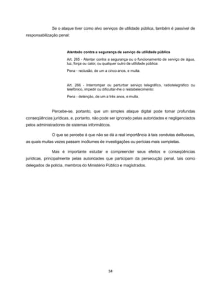Se o ataque tiver como alvo serviços de utilidade pública, também é passível de
responsabilização penal:



                      Atentado contra a segurança de serviço de utilidade pública

                      Art. 265 - Atentar contra a segurança ou o funcionamento de serviço de água,
                      luz, força ou calor, ou qualquer outro de utilidade pública:

                      Pena - reclusão, de um a cinco anos, e multa.



                      Art. 266 - Interromper ou perturbar serviço telegráfico, radiotelegráfico ou
                      telefônico, impedir ou dificultar-lhe o restabelecimento:

                      Pena - detenção, de um a três anos, e multa.



              Percebe-se, portanto, que um simples ataque digital pode tomar profundas
conseqüências jurídicas, e, portanto, não pode ser ignorado pelas autoridades e negligenciados
pelos administradores de sistemas informáticos.

              O que se percebe é que não se dá a real importância à tais condutas delituosas,
as quais muitas vezes passam incólumes de investigações ou perícias mais completas.

              Mas é importante estudar e compreender seus efeitos e conseqüências
jurídicas, principalmente pelas autoridades que participam da persecução penal, tais como
delegados de polícia, membros do Ministério Público e magistrados.




                                               34
 