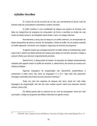 6) Buffer Overflow

               É o abuso do uso de recursos de um site, que normalmente se dá por meio de
botnets (rede de computadores submetidos a ordens remotas).

               O buffer overflow é uma modalidade de ataque que explora as brechas uma
falha do código-fonte do programa de computador, de forma a exorbitar os limites de uma
matriz de dados (array) e, ao extrapolar esses limites, inserir um código malicioso.

               Normalmente, a array alvo do ataque é um buffer (retentor), um armazenador de
dados temporários de leitura e escrita. Ao extrapolar o limite do buffer, há um acesso indevido
ao buffer adjacente, ocorrendo uma violação à segurança da memória do programa.

               O agente invasor que consegue escrever no buffer, direta ou indiretamente, pode
expor todo o sistema de dados através da mudança dos dados na memória, levando o código a
produzir efeitos que não eram originariamente previstos.

               Dessa forma, o ataque pode se basear na execução de códigos arbitrariamente
injetados pelo agente invasor no buffer de memória, e, dessa forma, dar acesso ao invasor com
amplos privilégios.

               Algumas linguagens de programação são tipicamente problemáticas e
sucessíveis a estes erros, tais como as linguagens C e C++, haja vista não possuírem
checagem automática dos limites da array (bounds checking).12

               Cada vez mais tais espécies de ataques são raros, tendo em vista estas
linguagens de programação não são tão mais usadas quanto outras que possuem bounds
checkin (Java e C#).

               Os efeitos penais são os mesmos de um vírus de computador, tendo em vista
que expõe o código do programa aos efeitos maliciosos do agente invasor.




12
        AYCOCK, John. Computer Viruses and Malware. University of Calgary, AB, Canada.Springer Ed. p. 113


                                                   35
 