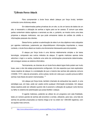 7) Brute Force Attack

              Para compreender o brute force attack (ataque por força bruta), também
conhecido como dictionary attack.

              Em determinadas partes privativas de um site, ou de um banco de dados de um
site, é necessário a utilização de senhas e logins para se ter acesso. É comum que estas
partes contenham dados sigilosos e sensíveis ao site, e, portanto, se mostra como uma área
propensa a ataques maliciosos, vez que pode armazenar dados de cartões de crédito e
informações pessoais dos clientes.

              Dessa forma, quebrar a autenticação de sites é um dos objetivos mais cobiçados
por agentes maliciosos, justamente por disponibilizarem informações importantes e, nesse
contexto, o brute force attack se mostra uma ferramenta interessante para tal propósito.

              O ataque por força bruta é uma técnica relativamente simples e de baixa
tecnologia, comparado aos outros métodos de ataque. O agente malicioso apenas tenta
adivinhar o login e a senha, mediante uma série de combinações previamente determinadas,
até conseguir acesso ao sistema informático.

              Tecnicamente, as chances de um brute force attack lograr êxito podem ser muito
boas, caso o site não esteja propriamente configurado. Um dos aspectos que mais explorados
nessa espécie de ataque é a constatação de que a maioria das senhas são palavras comuns
(123456, 11111, data de aniversário, entre outras), tendo em vista que o usuário procura definir
senhas mais fáceis de serem memorizadas. 13

              Um ataque por força bruta, também chamado de exhaustive key search, é uma
estratégia que, em tese, pode ser usada contra qualquer informação encriptada. Um ataque
dessa espécie pode ser utilizado quando não é possível a utilização de qualquer outra técnica
ou falha no sistema de autenticação que possa facilitar o ataque.

              O agente malicioso, podendo se utilizar de um programa com esta finalidade,
testa um número grande de senhas até encontrar a correta, utilizando, para isso, uma lista de
senhas de grandes proporções (a maioria chega a ter na ordem de 1.000.000 registros), com
as opções mais comuns.


13
       http://www.infosecwriters.com/text_resources/pdf/Brute_Force_BSullivan.pdf


                                                   36
 