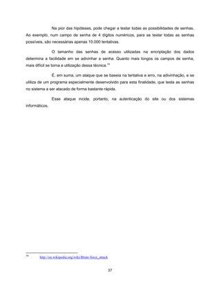 Na pior das hipóteses, pode chegar a testar todas as possibilidades de senhas.
Ao exemplo, num campo de senha de 4 dígitos numéricos, para se testar todas as senhas
possíveis, são necessárias apenas 10.000 tentativas.

                O tamanho das senhas de acesso utilizadas na encriptação dos dados
determina a facilidade em se adivinhar a senha. Quanto mais longos os campos de senha,
mais difícil se torna a utilização dessa técnica.14

                É, em suma, um ataque que se baseia na tentativa e erro, na adivinhação, e se
utiliza de um programa especialmente desenvolvido para esta finalidade, que testa as senhas
no sistema a ser atacado de forma bastante rápida.

                Esse ataque incide, portanto, na autenticação do site ou dos sistemas
informáticos.




14
        http://en.wikipedia.org/wiki/Brute-force_attack


                                                          37
 