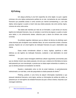 8) Pishing

                  Um ataque phishing é uma form específica de crime digital, na qual o agente
criminoso cria uma réplica praticamente perfeita de um site, normalmente de uma instituição
financeira que possibilita acesso à conta corrente por internet (homebanking), e, com esta
réplica, tenta enganar o usuário a inserir nela seus dados pessoais, tais como senhas, logins,
números de conta, entre outros.

                  Tais dados são inseridos por meio de um formulário, o qual simula um recurso
legítimo da instituição financeira, mas, em verdade, é uma forma de enganar o usuário a roubar
seus dados, e, de conhecimento destes, utilizá-los para o desvio de dinheiro das contas
correntes.

                  Os phishers (agentes maliciosos que se utilizam da técnica do phishing) usam
várias técnicas para divulgarem seus websites falsos, tal como encaminhar emails a diversas
pessoas, fingindo ser um email legítimo da instituição financeira da qual o destinatário seja
cliente.

                  Esses emails normalmente utilizam a marca, logotipo, aparência e estilo
idênticos ao site legítimo da instituição financeira, ocultando o real destinatário do email
malicioso.

                  Em geral, essas mensagens eletrônicas utilizam argumentos convincentes para
que os clientes insiram seus dados pessoais, tal como que o sistema de informática do banco
está passando por uma manutenção, e precisa que os dados sejam reinseridos no sistema, ou
que os clientes precisam se recadastrar via internet.

                  Quando o destinatário entra no link do email malicioso, é automaticamente
redirecionado a um site falso, onde são perguntados os dados pessoais do cliente.15

                  Phishing, portanto, é uma forma de adquirir informações importantes e que
possuam relevância financeira, como logins, senhas ou informações de cartões de crédito, se
passando por um site legítimo da entidade financeira da qual a vítima é cliente, induzindo-o por
mensagem eletrônica.



15
           http://www.kaspersky.com/phishing


                                                38
 