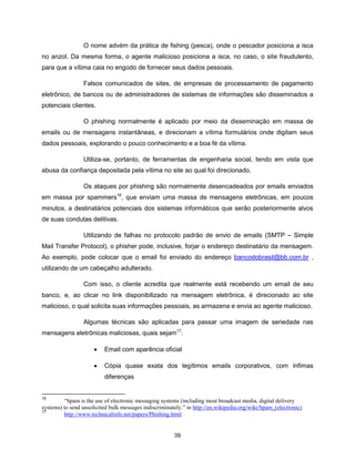 O nome advém da prática de fishing (pesca), onde o pescador posiciona a isca
no anzol. Da mesma forma, o agente malicioso posiciona a isca, no caso, o site fraudulento,
para que a vítima caia no engodo de fornecer seus dados pessoais.

                 Falsos comunicados de sites, de empresas de processamento de pagamento
eletrônico, de bancos ou de administradores de sistemas de informações são disseminados a
potenciais clientes.

                 O phishing normalmente é aplicado por meio da disseminação em massa de
emails ou de mensagens instantâneas, e direcionam a vítima formulários onde digitam seus
dados pessoais, explorando o pouco conhecimento e a boa fé da vítima.

                 Utiliza-se, portanto, de ferramentas de engenharia social, tendo em vista que
abusa da confiança depositada pela vítima no site ao qual foi direcionado.

                 Os ataques por phishing são normalmente desencadeados por emails enviados
em massa por spammers16, que enviam uma massa de mensagens eletrônicas, em poucos
minutos, a destinatários potenciais dos sistemas informáticos que serão posteriormente alvos
de suas condutas delitivas.

                 Utilizando de falhas no protocolo padrão de envio de emails (SMTP – Simple
Mail Transfer Protocol), o phisher pode, inclusive, forjar o endereço destinatário da mensagem.
Ao exemplo, pode colocar que o email foi enviado do endereço bancodobrasil@bb.com.br ,
utilizando de um cabeçalho adulterado.

                 Com isso, o cliente acredita que realmente está recebendo um email de seu
banco, e, ao clicar no link disponibilizado na mensagem eletrônica, é direcionado ao site
malicioso, o qual solicita suas informações pessoais, as armazena e envia ao agente malicioso.

                 Algumas técnicas são aplicadas para passar uma imagem de seriedade nas
mensagens eletrônicas maliciosas, quais sejam17:

                         Email com aparência oficial

                         Cópia quase exata dos legítimos emails corporativos, com ínfimas
                          diferenças


16
         “Spam is the use of electronic messaging systems (including most broadcast media, digital delivery
systems) to send unsolicited bulk messages indiscriminately.” in http://en.wikipedia.org/wiki/Spam_(electronic)
17
         http://www.technicalinfo.net/papers/Phishing.html


                                                        39
 