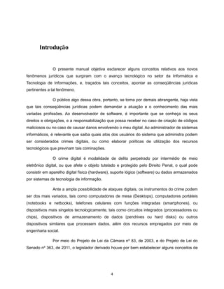 Introdução


              O presente manual objetiva esclarecer alguns conceitos relativos aos novos
fenômenos jurídicos que surgiram com o avanço tecnológico no setor da Informática e
Tecnologia de Informações, e, traçados tais conceitos, apontar as conseqüências jurídicas
pertinentes a tal fenômeno.

              O público algo dessa obra, portanto, se torna por demais abrangente, haja vista
que tais conseqüências jurídicas podem demandar a atuação e o conhecimento das mais
variadas profissões. Ao desenvolvedor de software, é importante que se conheça os seus
direitos e obrigações, e a responsabilização que possa receber no caso de criação de códigos
maliciosos ou no caso de causar danos envolvendo o meu digital. Ao administrador de sistemas
informáticos, é relevante que saiba quais atos dos usuários do sistema que administra podem
ser considerados crimes digitais, ou como elaborar políticas de utilização dos recursos
tecnológicos que previnam tais cominações.

              O crime digital é modalidade de delito perpetrado por intermédio de meio
eletrônico digital, ou que afete o objeto tutelado e protegido pelo Direito Penal, o qual pode
consistir em aparelho digital físico (hardware), suporte lógico (software) ou dados armazenados
por sistemas de tecnologia de informação.

              Ante a ampla possibilidade de ataques digitais, os instrumentos do crime podem
ser dos mais variados, tais como computadores de mesa (Desktops), computadores portáteis
(notebooks e netbooks), telefones celulares com funções integradas (smartphones), ou
dispositivos mais singelos tecnologicamente, tais como circuitos integrados (processadores ou
chips), dispositivos de armazenamento de dados (pendrives ou hard disks) ou outros
dispositivos similares que processem dados, além dos recursos empregados por meio de
engenharia social.

              Por meio do Projeto de Lei da Câmara nº 83, de 2003, e do Projeto de Lei do
Senado nº 363, de 2011, o legislador derivado houve por bem estabelecer alguns conceitos de




                                              4
 
