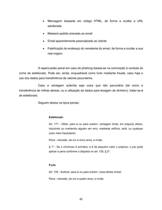    Mensagem baseada em código HTML, de forma a ocultar a URL
                         adulterada

                        Malware padrão anexado ao email

                        Email aparentemente pesonalizado ao cliente

                        Falsificação do endereço do remetente do email, de forma a ocultar a sua
                         real origem.



                  A repercussão penal em caso de phishing baseia-se na cominação à conduta do
crime de estelionato. Pode ser, ainda, enquadrável como furto mediante fraude, caso haja o
uso dos dados para transferência de valores pecuniários.

                  Caso a vantagem auferida seja outra que não pecuniária (tal como a
transferência de milhas aéreas, ou a utilização de dados para lavagem de dinheiro), tratar-se-á
de estelionato.

                  Seguem abaixo os tipos penais:



                         Estelionato

                         Art. 171 - Obter, para si ou para outrem, vantagem ilícita, em prejuízo alheio,
                         induzindo ou mantendo alguém em erro, mediante artifício, ardil, ou qualquer
                         outro meio fraudulento:

                         Pena - reclusão, de um a cinco anos, e multa.

                         § 1º - Se o criminoso é primário, e é de pequeno valor o prejuízo, o juiz pode
                         aplicar a pena conforme o disposto no art. 155, § 2º.




                         Furto

                         Art. 155 - Subtrair, para si ou para outrem, coisa alheia móvel:

                         Pena - reclusão, de um a quatro anos, e multa.




                                                   40
 
