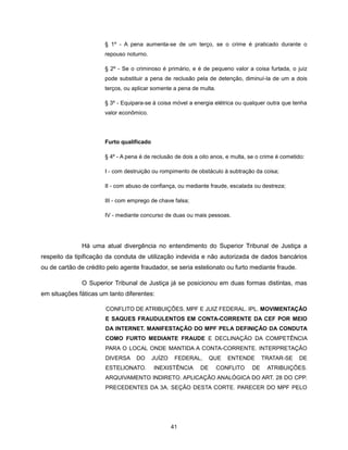 § 1º - A pena aumenta-se de um terço, se o crime é praticado durante o
                       repouso noturno.

                       § 2º - Se o criminoso é primário, e é de pequeno valor a coisa furtada, o juiz
                       pode substituir a pena de reclusão pela de detenção, diminuí-la de um a dois
                       terços, ou aplicar somente a pena de multa.

                       § 3º - Equipara-se à coisa móvel a energia elétrica ou qualquer outra que tenha
                       valor econômico.




                       Furto qualificado

                       § 4º - A pena é de reclusão de dois a oito anos, e multa, se o crime é cometido:

                       I - com destruição ou rompimento de obstáculo à subtração da coisa;

                       II - com abuso de confiança, ou mediante fraude, escalada ou destreza;

                       III - com emprego de chave falsa;

                       IV - mediante concurso de duas ou mais pessoas.




              Há uma atual divergência no entendimento do Superior Tribunal de Justiça a
respeito da tipificação da conduta de utilização indevida e não autorizada de dados bancários
ou de cartão de crédito pelo agente fraudador, se seria estelionato ou furto mediante fraude.

              O Superior Tribunal de Justiça já se posicionou em duas formas distintas, mas
em situações fáticas um tanto diferentes:

                       CONFLITO DE ATRIBUIÇÕES. MPF E JUIZ FEDERAL. IPL. MOVIMENTAÇÃO
                       E SAQUES FRAUDULENTOS EM CONTA-CORRENTE DA CEF POR MEIO
                       DA INTERNET. MANIFESTAÇÃO DO MPF PELA DEFINIÇÃO DA CONDUTA
                       COMO FURTO MEDIANTE FRAUDE E DECLINAÇÃO DA COMPETÊNCIA
                       PARA O LOCAL ONDE MANTIDA A CONTA-CORRENTE. INTERPRETAÇÃO
                       DIVERSA     DO      JUÍZO    FEDERAL,      QUE   ENTENDE        TRATAR-SE    DE
                       ESTELIONATO.        INEXISTÊNCIA      DE      CONFLITO     DE    ATRIBUIÇÕES.
                       ARQUIVAMENTO INDIRETO. APLICAÇÃO ANALÓGICA DO ART. 28 DO CPP.
                       PRECEDENTES DA 3A. SEÇÃO DESTA CORTE. PARECER DO MPF PELO




                                                   41
 