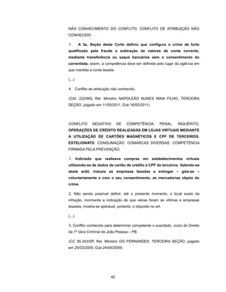 NÃO CONHECIMENTO DO CONFLITO. CONFLITO DE ATRIBUIÇÃO NÃO
CONHECIDO.

1.      A 3a. Seção desta Corte definiu que configura o crime de furto
qualificado pela fraude a subtração de valores de conta corrente,
mediante transferência ou saque bancários sem o consentimento do
correntista; assim, a competência deve ser definida pelo lugar da agência em
que mantida a conta lesada.

(...)

4. Conflito de atribuição não conhecido.

(CAt .222/MG, Rel. Ministro NAPOLEÃO NUNES MAIA FILHO, TERCEIRA
SEÇÃO, julgado em 11/05/2011, DJe 16/05/2011)




CONFLITO       NEGATIVO        DE   COMPETÊNCIA.         PENAL.   INQUÉRITO.
OPERAÇÕES DE CRÉDITO REALIZADAS EM LOJAS VIRTUAIS MEDIANTE
A UTILIZAÇÃO DE CARTÕES MAGNÉTICOS E CPF DE TERCEIROS.
ESTELIONATO. CONSUMAÇÃO. COMARCAS DIVERSAS. COMPETÊNCIA
FIRMADA PELA PREVENÇÃO.

1. Indiciado que realizava compras em estabelecimentos virtuais
utilizando-se de dados de cartão de crédito e CPF de terceiros. Valendo-se
deste ardil, induzia as empresas lesadas a entregar – gize-se –
voluntariamente e com o seu consentimento, as mercadorias objeto do
crime.

2. Não sendo possível definir, até o presente momento, o local exato da
infração, mormente a indicação de que várias foram as vítimas e empresas
lesadas, mostra-se aplicável, portanto, o disposto no art.

(...)

3. Conflito conhecido para determinar competente o suscitado, Juízo de Direito
da 1ª Vara Criminal de João Pessoa – PB.

(CC 95.343/SP, Rel. Ministro OG FERNANDES, TERCEIRA SEÇÃO, julgado
em 25/03/2009, DJe 24/04/2009)




                          42
 