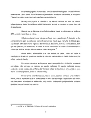 No primeiro julgado, analisou-se a conduta de movimentação e saques indevidos
pela internet. Dessa forma, houve a manipulação indevida de valores pecuniários, e o Superior
Tribunal de Justiça entendeu que houve furto mediante fraude.

                  No segundo julgado, a conduta foi de efetuar compras em sites da internet
utilizando-se de dados de cartão de crédito de terceiro, ao qual se cominou as penas do crime
de estelionato.

                  Gize-se que a diferença entre furto mediante fraude e estelionato, na visão do
STJ, consiste na conduta da vítima.

                  O furto mediante fraude não se confunde com o estelionato. A distinção se faz
primordialmente com a análise do elemento comum da fraude que, no furto, é utilizada pelo
agente com o fim de burlar a vigilância da vítima que, desatenta, tem seu bem subtraído, sem
que se aperceba; no estelionato, a fraude é usada como meio de obter o consentimento da
vítima que, iludida, entrega voluntariamente o bem ao agente.18

                  Dessa forma, entendemos que, em ambos os casos, tanto no saque e
transferência de valores quanto na compra de produtos via internet com dados de terceiros, há
o furto mediante fraude.

                  Em ambos os casos, a vítima que teve o seu patrimônio diminuído, no caso o
correntista, não entregou os valores ao agente malicioso. O agente malicioso apenas
aproveitou-se do excesso de confiança da vítima ao utilizar o site phisher, fornecendo os seus
dados bancários (frise-se, e não os valores em si).

                  Dessa forma, entendemos que, nesses casos, ocorre o crime de furto mediante
fraude, mas é importante que os profissionais da área de tecnologia e operadores do Direito
não descartem a hipótese de estelionato, haja vista a divergência jurisprudencial existente
quanto ao enquadramento da conduta.




18
        STJ - CC   nº 67.343/GO – Relatora Ministra Laurita Vaz


                                                43
 
