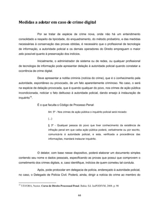 Medidas a adotar em caso de crime digital

                   Por se tratar de espécie de crime nova, onde não há um entendimento
consolidado a respeito da tipicidade, do enquadramento, do método probatório, e das medidas
necessárias à conservação das provas obtidas, é necessário que o profissional de tecnologia
de informação, a autoridade policial e os demais operadores do Direito empreguem o maior
zelo possível quanto à preservação dos indícios.

                   Inicialmente, o administrador de sistema ou de redes, ou qualquer profissional
de tecnologia de informação pode apresentar delação à autoridade policial quando constatar a
ocorrência de crime digital.

                   Deve apresentar a notitia criminis (notícia do crime), que é o conhecimento pela
autoridade, espontâneo ou provocado, de um fato aparentemente criminoso. No caso, o será
na espécie de delação provocada, que é quando qualquer do povo, nos crimes de ação pública
incondicionada, noticiar o fato delituoso à autoridade policial, dando ensejo à instauração de
inquérito19.

                   É o que faculta o Código de Processo Penal:

                            Art. 5º - Nos crimes de ação pública o inquérito policial será iniciado:

                            (...)

                            § 3º - Qualquer pessoa do povo que tiver conhecimento da existência de
                            infração penal em que caiba ação pública poderá, verbalmente ou por escrito,
                            comunicá-la à autoridade policial, e esta, verificada a procedência das
                            informações, mandará instaurar inquérito.




                   O delator, com base nesse dispositivo, poderá elaborar um documento simples
contendo seu nome e dados pessoais, especificando as provas que possui que comprovem o
cometimento dos crimes digitais, e, caso identifique, indícios de quem cometeu tal conduta.

                   Após, pode protocolar em delegacia de polícia, endereçado à autoridade policial,
no caso, o Delegado de Polícia Civil. Poderá, ainda, dirigir a notícia do crime ao membro do


19
     TÁVORA, Nestor. Curso de Direito Processual Penal. Bahia: Ed. JusPODIVM, 2008. p. 90


                                                       44
 