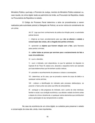 Ministério Público, qual seja, o Promotor de Justiça, membro do Ministério Público estadual, ou,
caso resulte, do crime digital, lesão ao patrimônio da União, ao Procurador da República, lotado
na Procuradoria da República no estado.

              O Código de Processo Penal determina a série de procedimentos a serem
realizados pela autoridade policial (o Delegado de Polícia), ao se ter notícia do cometimento de
um crime:

                       Art. 6º Logo que tiver conhecimento da prática da infração penal, a autoridade
                       policial deverá:

                       I - dirigir-se ao local, providenciando para que não se alterem o estado e
                       conservação das coisas, até a chegada dos peritos criminais;

                       II - apreender os objetos que tiverem relação com o fato, após liberados
                       pelos peritos criminais;

                       III - colher todas as provas que servirem para o esclarecimento do fato e
                       suas circunstâncias;

                       IV - ouvir o ofendido;

                       V - ouvir o indiciado, com observância, no que for aplicável, do disposto no
                       Capítulo III do Título Vll, deste Livro, devendo o respectivo termo ser assinado
                       por duas testemunhas que Ihe tenham ouvido a leitura;

                       VI - proceder a reconhecimento de pessoas e coisas e a acareações;

                       VII - determinar, se for caso, que se proceda a exame de corpo de delito e a
                       quaisquer outras perícias;

                       VIII - ordenar a identificação do indiciado pelo processo datiloscópico, se
                       possível, e fazer juntar aos autos sua folha de antecedentes;

                       IX - averiguar a vida pregressa do indiciado, sob o ponto de vista individual,
                       familiar e social, sua condição econômica, sua atitude e estado de ânimo antes
                       e depois do crime e durante ele, e quaisquer outros elementos que contribuírem
                       para a apreciação do seu temperamento e caráter.




              No caso da ocorrência de um crime digital, os cuidados para preservar o estado
e conservação da coisa são, ainda, mais importantes.



                                                    45
 