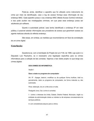 Pode-se, ainda, identificar o aparelho que foi utilizado como instrumento do
crime por meio da identificação, caso o log de acesso forneça essa informação de seu
endereço MAC. Cada aparelho possui o seu endereço MAC (Media Access Control) individual,
e isso pode auxiliar nas investigações criminais, em que pese esse endereço possa ser
adulterado por software.

               Quanto à autoridade policial, caso tenha identificado o endereço IP em rede
pública, é possível solicitar informações aos provedores de acesso que garantiram acesso ao
agente malicioso através do referido endereço.

               São essas, em síntese, as medidas que recomendamos em face da constatação
de um crime digital.


Conclusão

               Questiona-se, com a tramitação do Projeto de Lei nº 84, de 1999, cujo autor é o
Deputado Luiz Piauhylino, se é necessário uma legislação específica para os crimes
informáticos para a coibição de tais condutas. Vejamos o teor deste projeto no que tange aos
crimes digitais:

                       DOS CRIMES DE INFORMÁTICA

                       Seção I

                       Dano a dado ou programa de computador

                       Art. 8º - Apagar, destruir, modificar ou de qualquer forma inutilizar, total ou
                       parcialmente, dado ou programa de computador, de forma indevida ou não
                       autorizada.

                       Pena: detenção, de um a três anos e multa.

                       Parágrafo único. Se o crime é cometido:

                       I - contra o interesse da União, Estado, Distrito Federal, Município, órgão ou
                       entidade da administração direta ou indireta ou de empresa concessionária de
                       serviços públicos;

                       II- com considerável prejuízo para a vítima;




                                                 47
 