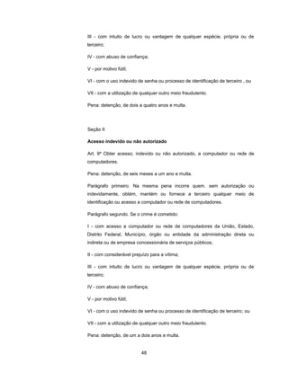 III - com intuito de lucro ou vantagem de qualquer espécie, própria ou de
terceiro;

IV - com abuso de confiança;

V - por motivo fútil;

VI - com o uso indevido de senha ou processo de identificação de terceiro , ou

VII - com a utilização de qualquer outro meio fraudulento.

Pena: detenção, de dois a quatro anos e multa.




Seção II

Acesso indevido ou não autorizado

Art. 9º Obter acesso, indevido ou não autorizado, a computador ou rede de
computadores.

Pena: detenção, de seis meses a um ano e multa.

Parágrafo primeiro. Na mesma pena incorre quem. sem autorização ou
indevidamente, obtém, mantém ou fornece a terceiro qualquer meio de
identificação ou acesso a computador ou rede de computadores.

Parágrafo segundo. Se o crime é cometido:

I - com acesso a computador ou rede de computadores da União, Estado,
Distrito Federal, Município, órgão ou entidade da administração direta ou
indireta ou de empresa concessionária de serviços públicos;

II - com considerável prejuízo para a vítima;

III - com intuito de lucro ou vantagem de qualquer espécie, própria ou de
terceiro;

IV - com abuso de confiança;

V - por motivo fútil;

VI - com o uso indevido de senha ou processo de identificação de terceiro; ou

VII - com a utilização de qualquer outro meio fraudulento.

Pena: detenção, de um a dois anos e multa.


                          48
 