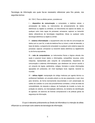 Tecnologia de Informação aos quais faz-se necessário referenciar para fins penais, nos
seguintes termos:

                      Art. 154-C. Para os efeitos penais, considera-se:

                      I – dispositivo de comunicação: o computador, o telefone celular, o
                      processador de dados, os instrumentos de armazenamento de dados
                      eletrônicos ou digitais ou similares, os instrumentos de captura de dados, ou
                      qualquer outro meio capaz de processar, armazenar, capturar ou transmitir
                      dados utilizando-se de tecnologias magnéticas, óticas ou qualquer outra
                      tecnologia eletrônica ou digital ou similar;

                      II – sistema informatizado: o equipamento ativo da rede de comunicação de
                      dados com ou sem fio, a rede de telefonia fixa ou móvel, a rede de televisão, a
                      base de dados, o programa de computador ou qualquer outro sistema capaz de
                      processar, capturar, armazenar ou transmitir dados eletrônica ou digitalmente
                      ou de forma equivalente;

                      III – rede de computadores: os instrumentos físicos e lógicos através dos
                      quais é possível trocar dados e informações, compartilhar recursos, entre
                      máquinas, representada pelo conjunto de computadores, dispositivos de
                      comunicação e sistemas informatizados, que obedecem de comum acordo a
                      um conjunto de regras, parâmetros, códigos, formatos e outras informações
                      agrupadas em protocolos, em nível topológico local, regional, nacional ou
                      mundial;

                      IV – defesa digital: manipulação de código malicioso por agente técnico ou
                      profissional habilitado, em proveito próprio ou de seu preponente, e sem risco
                      para terceiros, de forma tecnicamente documentada e com preservação da
                      cadeia de custódia no curso dos procedimentos correlatos, a título de teste de
                      vulnerabilidade, de resposta a ataque, de frustração de invasão ou burla, de
                      proteção do sistema, de interceptação defensiva, de tentativa de identificação
                      do agressor, de exercício de forense computacional e de práticas gerais de
                      segurança da informação.




              O que é relevante juridicamente ao Direito da Informática é a intenção de afetar,
influenciar ou corromper outro sistema de tecnologia de informação.




                                                  5
 