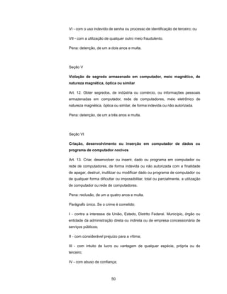 VI - com o uso indevido de senha ou processo de identificação de terceiro; ou

VII - com a utilização de qualquer outro meio fraudulento.

Pena: detenção, de um a dois anos e multa.




Seção V

Violação de segredo armazenado em computador, meio magnético, de
natureza magnética, óptica ou similar

Art. 12. Obter segredos, de indústria ou comércio, ou informações pessoais
armazenadas em computador, rede de computadores, meio eletrônico de
natureza magnética, óptica ou similar, de forma indevida ou não autorizada.

Pena: detenção, de um a três anos e multa.




Seção VI

Criação, desenvolvimento ou inserção em computador de dados ou
programa de computador nocivos

Art. 13. Criar, desenvolver ou inserir, dado ou programa em computador ou
rede de computadores, de forma indevida ou não autorizada com a finalidade
de apagar, destruir, inutilizar ou modificar dado ou programa de computador ou
de qualquer forma dificultar ou impossibilitar, total ou parcialmente, a utilização
de computador ou rede de computadores.

Pena: reclusão, de um a quatro anos e multa.

Parágrafo único. Se o crime é cometido:

I - contra a interesse da União, Estado, Distrito Federal. Município, órgão ou
entidade da administração direta ou indireta ou de empresa concessionária de
serviços públicos;

II - com considerável prejuízo para a vítima;

III - com intuito de lucro ou vantagem de qualquer espécie, própria ou de
terceiro;

IV - com abuso de confiança;



                          50
 