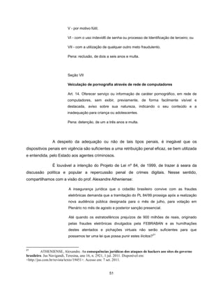 V - por motivo fútil;

                         VI - com o uso indevid6 de senha ou processo de Identificação de terceiro; ou

                         VII - com a utilização de qualquer outro meto fraudulento.

                         Pena: reclusão, de dois a seis anos e multa.




                         Seção VII

                         Veiculação de pornografia através de rede de computadores

                         Art. 14. Oferecer serviço ou informação de caráter pornográfico, em rede de
                         computadores, sem exibir, previamente, de forma facilmente visível e
                         destacada, aviso sobre sua natureza, indicando o seu conteúdo e a
                         inadequação para criança ou adolescentes.

                         Pena: detenção, de um a três anos e multa.




                A despeito da adequação ou não de tais tipos penais, é inegável que os
dispositivos penais em vigência são suficientes a uma retribuição penal eficaz, se bem utilizada
e entendida, pelo Estado aos agentes criminosos.

                É louvável a intenção do Projeto de Lei nº 84, de 1999, de trazer à seara da
discussão política e popular a repercussão penal de crimes digitais. Nesse sentido,
compartilhamos com a visão do prof. Alexandre Atheniense:

                          A insegurança jurídica que o cidadão brasileiro convive com as fraudes
                          eletrônicas demanda que a tramitação do PL 84/99 prossiga após a realização
                          nova audiência pública designada para o mês de julho, para votação em
                          Plenário no mês de agosto e posterior sanção presencial.

                          Até quando os estratosféricos prejuízos de 900 milhões de reais, originado
                          pelas fraudes eletrônicas divulgados pela FEBRABAN e as humilhações
                          destes atentados e pichações virtuais não serão suficientes para que
                                                                                 21
                          possamos ter uma lei que possa punir estes ilícitos?


21
          ATHENIENSE, Alexandre. As consequências jurídicas dos ataques de hackers aos sites do governo
brasileiro. Jus Navigandi, Teresina, ano 16, n. 2921, 1 jul. 2011. Disponível em:
<http://jus.com.br/revista/texto/19451>. Acesso em: 7 set. 2011.


                                                   51
 