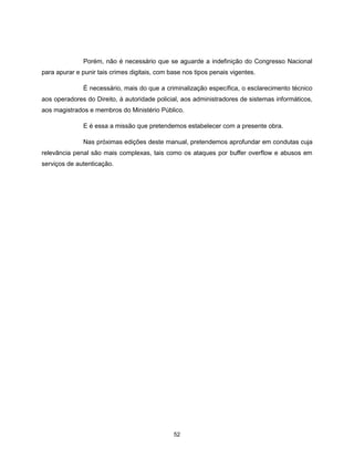 Porém, não é necessário que se aguarde a indefinição do Congresso Nacional
para apurar e punir tais crimes digitais, com base nos tipos penais vigentes.

               É necessário, mais do que a criminalização específica, o esclarecimento técnico
aos operadores do Direito, à autoridade policial, aos administradores de sistemas informáticos,
aos magistrados e membros do Ministério Público.

               E é essa a missão que pretendemos estabelecer com a presente obra.

               Nas próximas edições deste manual, pretendemos aprofundar em condutas cuja
relevância penal são mais complexas, tais como os ataques por buffer overflow e abusos em
serviços de autenticação.




                                               52
 