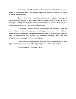 Essa seara é estudada pelo Direito Penal Eletrônico ou Informático, o qual se
analisa as implicações jurídicas e o direito positivo pertinente aos meios eletrônicos no tocante
às conseqüências criminais.

              Com o notável avanço tecnológico nas áreas da tecnologia da informação, é
perceptível o distanciamento da tecnologia em relação ao momento histórico no bojo do qual foi
promulgado o Código Penal vigente, restando aos operadores do Direito a difícil missão de
conciliar os institutos com as mudanças tecnológicas atuais.

              É necessário, portanto, analisar casuisticamente os elementos típicos dos
crimes digitais e verificar a quais espécies normativas penais pode determinada conduta ser
subsumida de forma adequada, haja vista que a especificidade da conduta delitiva digital, em
todas as circunstâncias que deveriam ser penalmente relevantes, pode não estar
suficientemente abrangida por um tipo penal retrógrado.

              Objetivou-se, no presente trabalho, esclarecer quais são as espécies de crimes
digitais praticados e quais as conseqüências jurídico-penais advindas de tais condutas.

              É o que passamos a especificar a seguir.




                                               6
 