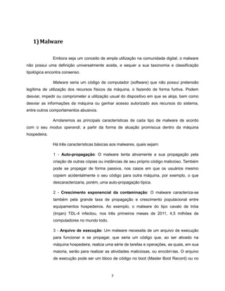 1) Malware

              Embora seja um conceito de ampla utilização na comunidade digital, o malware
não possui uma definição universalmente aceita, e sequer a sua taxonomia e classificação
tipológica encontra consenso.

              Malware seria um código de computador (software) que não possui pretensão
legítima de utilização dos recursos físicos da máquina, o fazendo de forma furtiva. Podem
desviar, impedir ou comprometer a utilização usual do dispositivo em que se aloja, bem como
desviar as informações da máquina ou ganhar acesso autorizado aos recursos do sistema,
entre outros comportamentos abusivos.

              Arrolaremos as principais características de cada tipo de malware de acordo
com o seu modus operandi, a partir da forma de atuação promíscua dentro da máquina
hospedeira.

              Há três características básicas aos malwares, quais sejam:

              1 - Auto-propagação: O malware tenta ativamente a sua propagação pela
              criação de outras cópias ou instâncias de seu próprio código malicioso. Também
              pode se propagar de forma passiva, nos casos em que os usuários mesmo
              copiem acidentalmente o seu código para outra máquina, por exemplo, o que
              descaracterizaria, porém, uma auto-propagação típica.

              2 - Crescimento exponencial da contaminação: O malware caracteriza-se
              também pela grande taxa de propagação e crescimento populacional entre
              equipamentos hospedeiros. Ao exemplo, o malware do tipo cavalo de tróia
              (trojan) TDL-4 infectou, nos três primeiros meses de 2011, 4,5 milhões de
              computadores no mundo todo.

              3 - Arquivo de execução: Um malware necessita de um arquivo de execução
              para funcionar e se propagar, que seria um código que, ao ser ativado na
              máquina hospedeira, realiza uma série de tarefas e operações, as quais, em sua
              maioria, serão para realizar as atividades maliciosas, ou encobri-las. O arquivo
              de execução pode ser um bloco de código no boot (Master Boot Record) ou no



                                              7
 