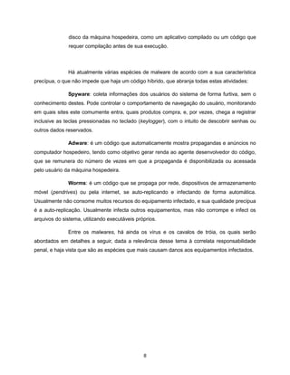 disco da máquina hospedeira, como um aplicativo compilado ou um código que
              requer compilação antes de sua execução.



              Há atualmente várias espécies de malware de acordo com a sua característica
precípua, o que não impede que haja um código híbrido, que abranja todas estas atividades:

              Spyware: coleta informações dos usuários do sistema de forma furtiva, sem o
conhecimento destes. Pode controlar o comportamento de navegação do usuário, monitorando
em quais sites este comumente entra, quais produtos compra, e, por vezes, chega a registrar
inclusive as teclas pressionadas no teclado (keylogger), com o intuito de descobrir senhas ou
outros dados reservados.

              Adware: é um código que automaticamente mostra propagandas e anúncios no
computador hospedeiro, tendo como objetivo gerar renda ao agente desenvolvedor do código,
que se remunera do número de vezes em que a propaganda é disponibilizada ou acessada
pelo usuário da máquina hospedeira.

              Worms: é um código que se propaga por rede, dispositivos de armazenamento
móvel (pendrives) ou pela internet, se auto-replicando e infectando de forma automática.
Usualmente não consome muitos recursos do equipamento infectado, e sua qualidade precípua
é a auto-replicação. Usualmente infecta outros equipamentos, mas não corrompe e infect os
arquivos do sistema, utilizando executáveis próprios.

              Entre os malwares, há ainda os vírus e os cavalos de tróia, os quais serão
abordados em detalhes a seguir, dada a relevância desse tema à correlata responsabilidade
penal, e haja vista que são as espécies que mais causam danos aos equipamentos infectados.




                                               8
 