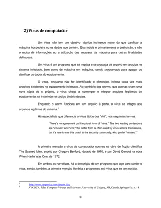 2) Vírus de computador

               Um vírus não tem um objetivo técnico intrínseco maior do que danificar a
máquina hospedeira ou os dados que contém. Sua índole é primariamente a destruição, e não
o roubo de informações ou a utilização dos recursos da máquina para outras finalidades
delituosas.

               Um vírus é um programa que se replica e se propaga de arquivo em arquivo no
sistema infectado, bem como de máquina em máquina, sendo programado para apagar ou
danificar os dados do equipamento.

               O vírus, enquanto não for identificado e eliminado, infecta cada vez mais
arquivos existentes no equipamento infectado. Ao contrário dos worms, que apenas criam uma
nova cópia de si próprio, o vírus chega a corromper e integrar arquivos legítimos do
equipamento, se inserindo no código binário destes.

               Enquanto o worm funciona em um arquivo à parte, o vírus se integra aos
arquivos legítimos do sistema.1

               Há especialista que diferencia o vírus típico dos “virii”, nos seguintes termos:

                         There's no agreement on the plural form of "virus." The two leading contenders
                        are "viruses" and "virii;" the latter form is often used by virus writers themselves,
                                                                                                          2
                        but it's rare to see this used in the security community, who prefer "viruses."




               A primeira menção a vírus de computador ocorreu na obra de ficção científica
The Scarred Man, escrito por Gregory Benford, datado de 1970, e por David Gerrold na obra
When Harlie Was One, de 1972.

               Em ambas as narrativas, há a descrição de um programa que age para conter o
vírus, sendo, também, a primeira menção literária a programas anti-vírus que se tem notícia.



1
       http://www.kaspersky.com/threats_faq
2
       AYCOCK, John. Computer Viruses and Malware. University of Calgary, AB, Canada.Springer Ed. p. 14


                                                    9
 