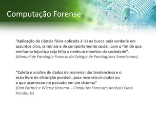 “Aplicação da ciência física aplicada à lei na busca pela verdade em
assuntos civis, criminais e de comportamento social, com o fim de que
nenhuma injustiça seja feita a nenhum membro da sociedade”.
(Manual de Patologia Forense do Colégio de Patologistas Americanos)
“Coleta e análise de dados de maneira não tendenciosa e o
mais livre de distorção possível, para reconstruir dados ou
o que aconteceu no passado em um sistema”
(Dan Farmer e Wietse Venema – Computer Forensics Analysis Class
Handouts)
Computação Forense
 