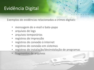 Exemplos de evidências relacionadas a crimes digitais:
• mensagem de e-mail e bate-papo
• arquivos de logs
• arquivos temporários
• registros de impressão
• registros de conexão à internet
• registros de conexão em sistemas
• registros de instalação/desinstalação de programas
• fragmentos de arquivos
Evidência Digital
 